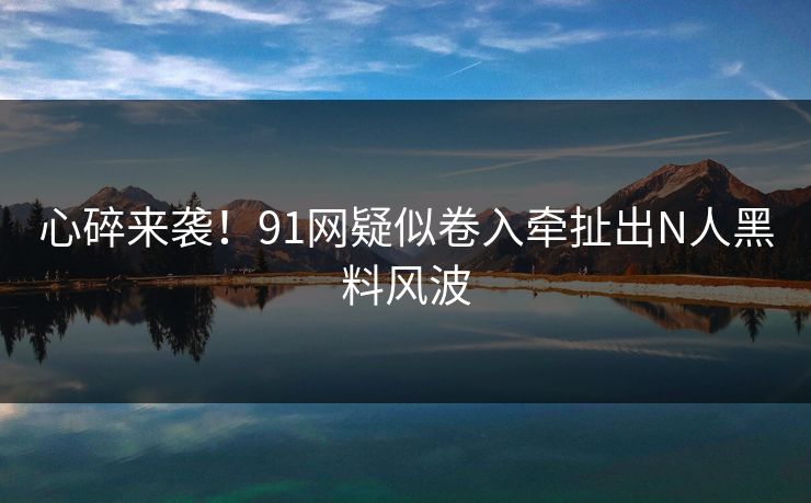 心碎来袭！91网疑似卷入牵扯出N人黑料风波