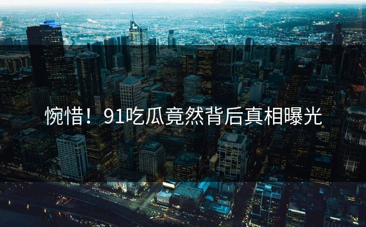 惋惜！91吃瓜竟然背后真相曝光