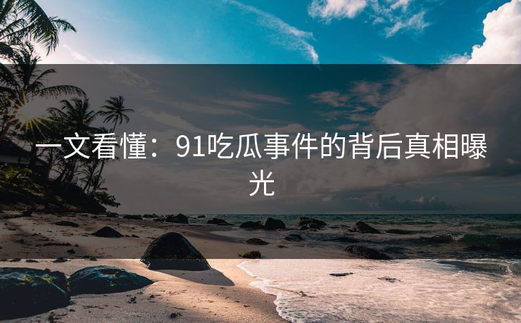 一文看懂：91吃瓜事件的背后真相曝光