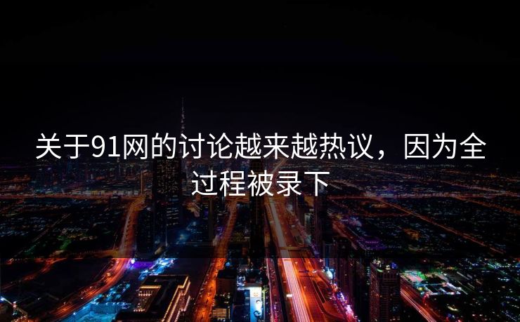 关于91网的讨论越来越热议，因为全过程被录下