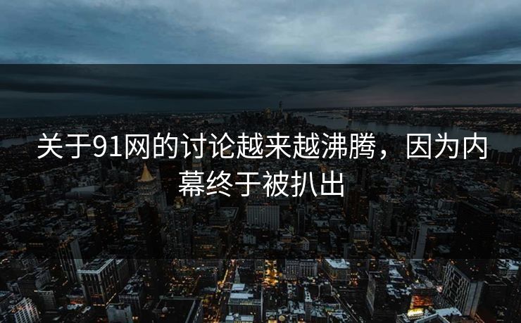 关于91网的讨论越来越沸腾，因为内幕终于被扒出