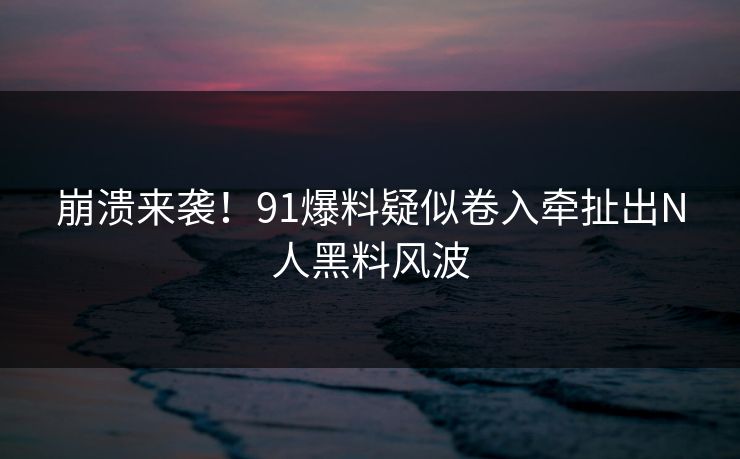 崩溃来袭！91爆料疑似卷入牵扯出N人黑料风波