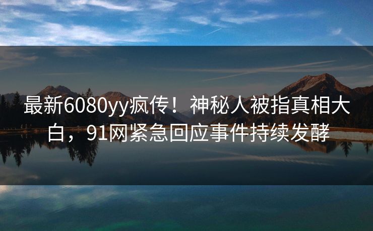 最新6080yy疯传！神秘人被指真相大白，91网紧急回应事件持续发酵
