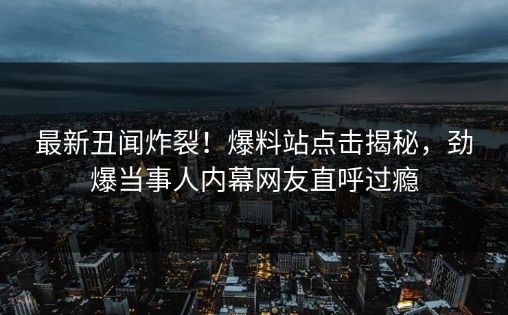 最新丑闻炸裂！爆料站点击揭秘，劲爆当事人内幕网友直呼过瘾