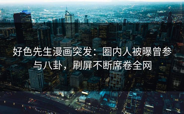 好色先生漫画突发：圈内人被曝曾参与八卦，刷屏不断席卷全网