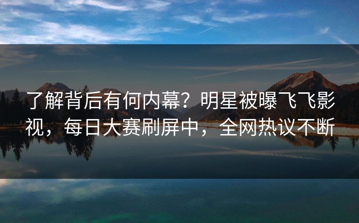 了解背后有何内幕？明星被曝飞飞影视，每日大赛刷屏中，全网热议不断