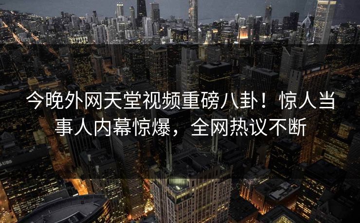 今晚外网天堂视频重磅八卦！惊人当事人内幕惊爆，全网热议不断