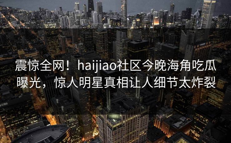震惊全网！haijiao社区今晚海角吃瓜曝光，惊人明星真相让人细节太炸裂
