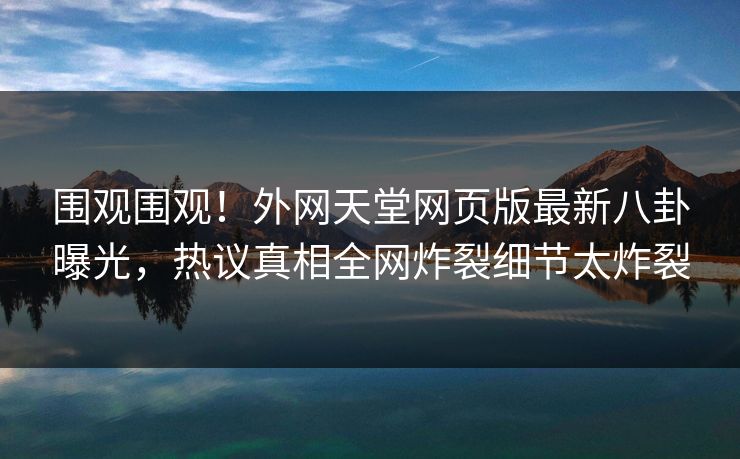 围观围观！外网天堂网页版最新八卦曝光，热议真相全网炸裂细节太炸裂