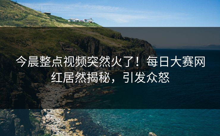 今晨整点视频突然火了！每日大赛网红居然揭秘，引发众怒