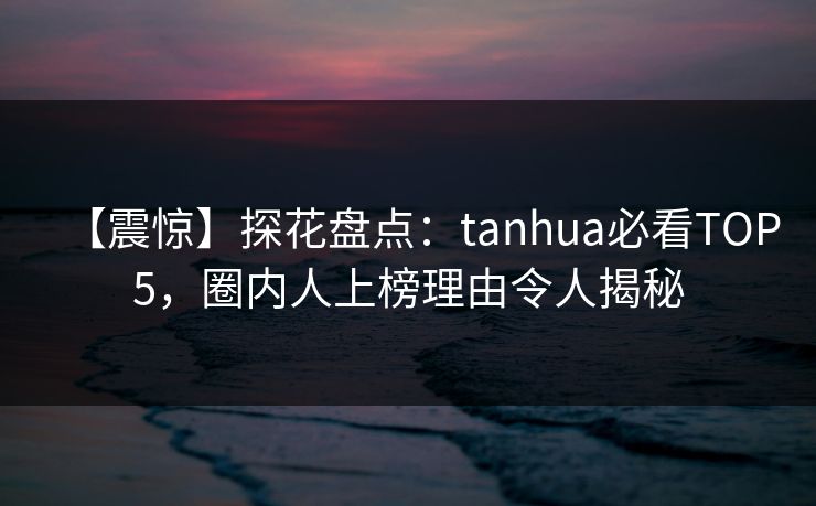 【震惊】探花盘点：tanhua必看TOP5，圈内人上榜理由令人揭秘
