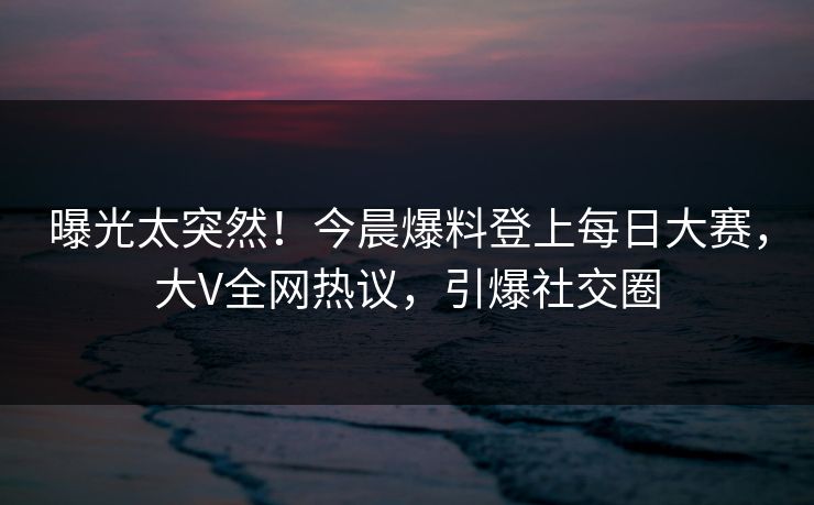 曝光太突然！今晨爆料登上每日大赛，大V全网热议，引爆社交圈