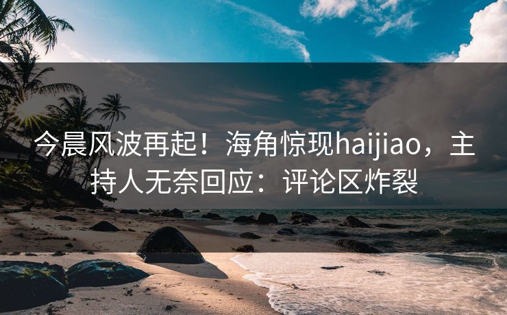 今晨风波再起！海角惊现haijiao，主持人无奈回应：评论区炸裂
