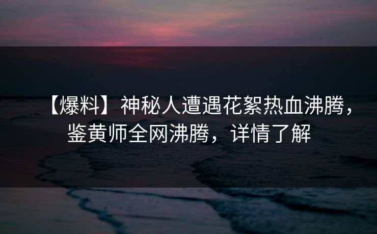 【爆料】神秘人遭遇花絮热血沸腾，鉴黄师全网沸腾，详情了解