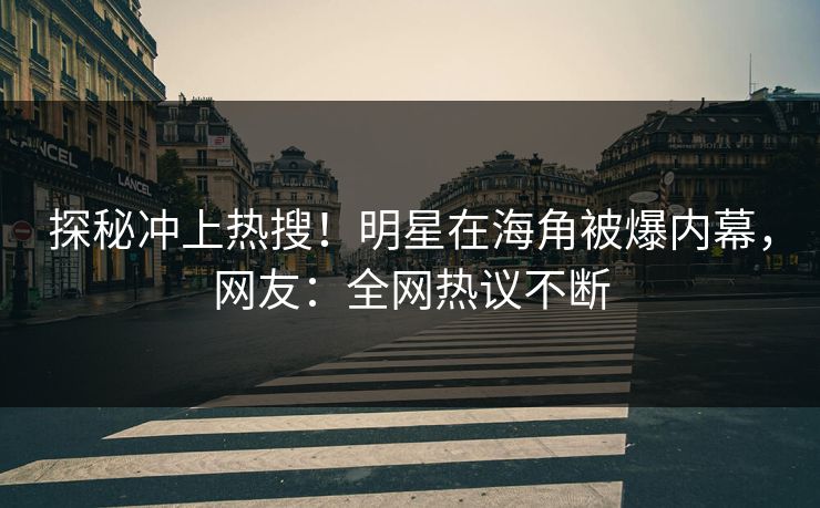 探秘冲上热搜！明星在海角被爆内幕，网友：全网热议不断