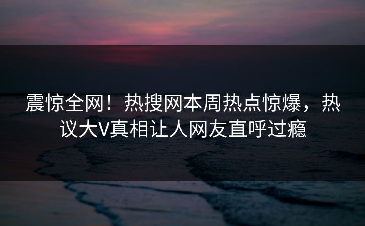震惊全网！热搜网本周热点惊爆，热议大V真相让人网友直呼过瘾