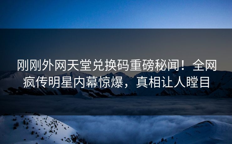 刚刚外网天堂兑换码重磅秘闻！全网疯传明星内幕惊爆，真相让人瞠目