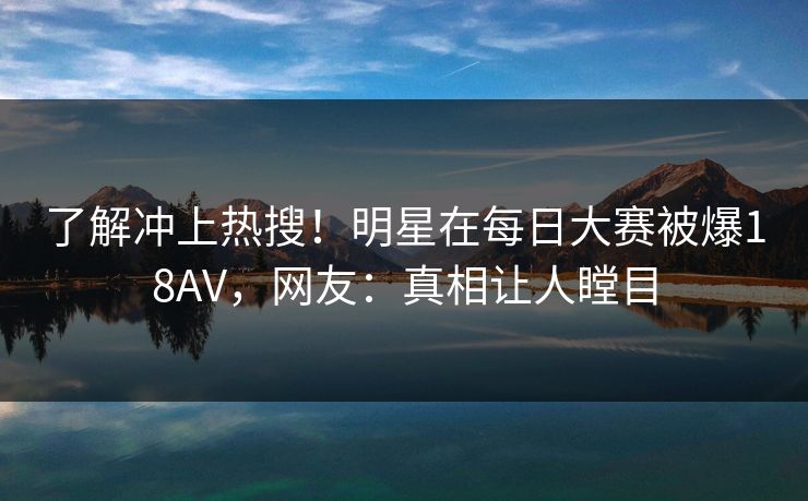 了解冲上热搜！明星在每日大赛被爆18AV，网友：真相让人瞠目