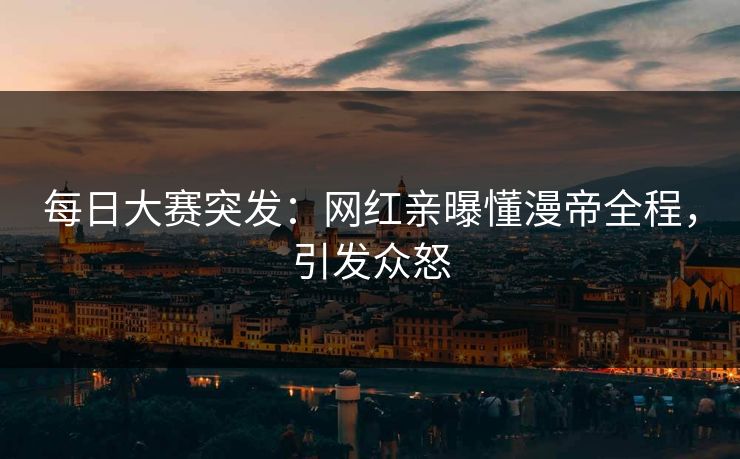 每日大赛突发：网红亲曝懂漫帝全程，引发众怒