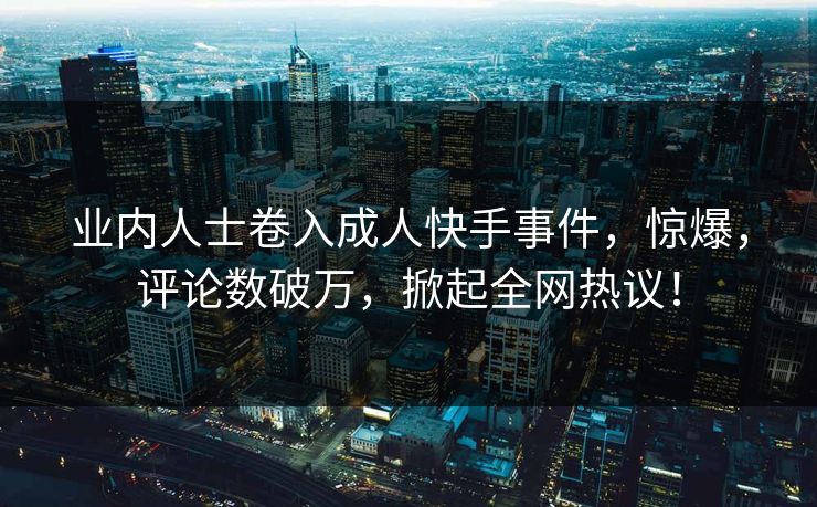 业内人士卷入成人快手事件，惊爆，评论数破万，掀起全网热议！
