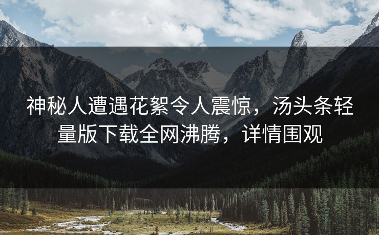 神秘人遭遇花絮令人震惊，汤头条轻量版下载全网沸腾，详情围观
