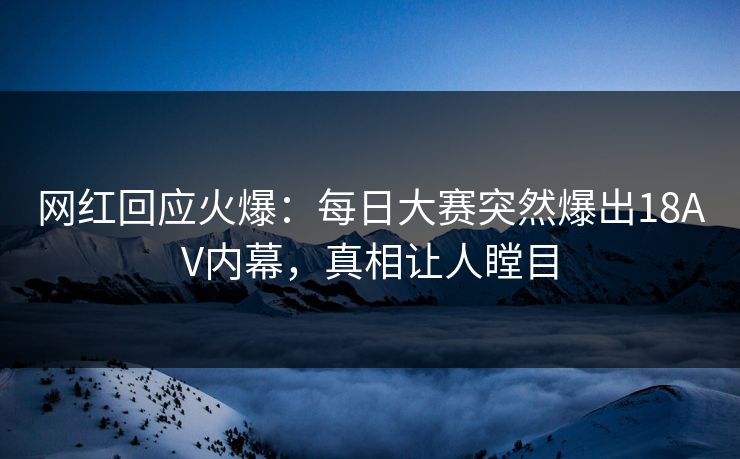 网红回应火爆：每日大赛突然爆出18AV内幕，真相让人瞠目