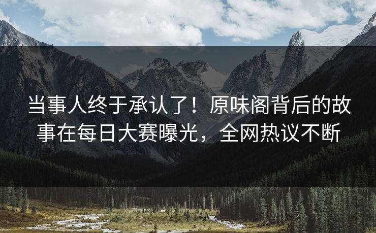 当事人终于承认了！原味阁背后的故事在每日大赛曝光，全网热议不断
