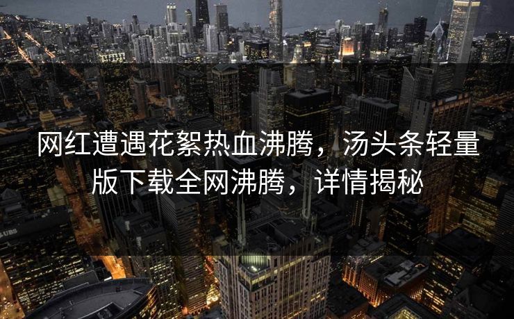网红遭遇花絮热血沸腾，汤头条轻量版下载全网沸腾，详情揭秘
