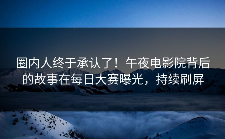 圈内人终于承认了！午夜电影院背后的故事在每日大赛曝光，持续刷屏