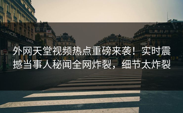 外网天堂视频热点重磅来袭！实时震撼当事人秘闻全网炸裂，细节太炸裂