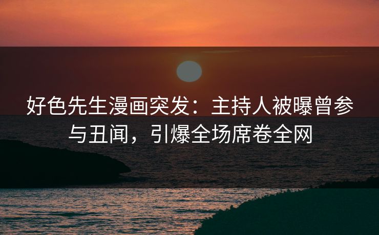 好色先生漫画突发：主持人被曝曾参与丑闻，引爆全场席卷全网