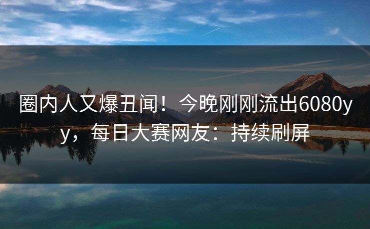圈内人又爆丑闻！今晚刚刚流出6080yy，每日大赛网友：持续刷屏