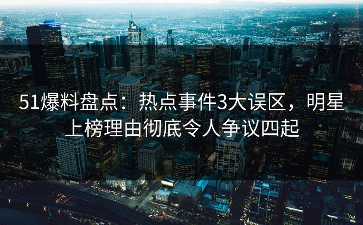 51爆料盘点：热点事件3大误区，明星上榜理由彻底令人争议四起