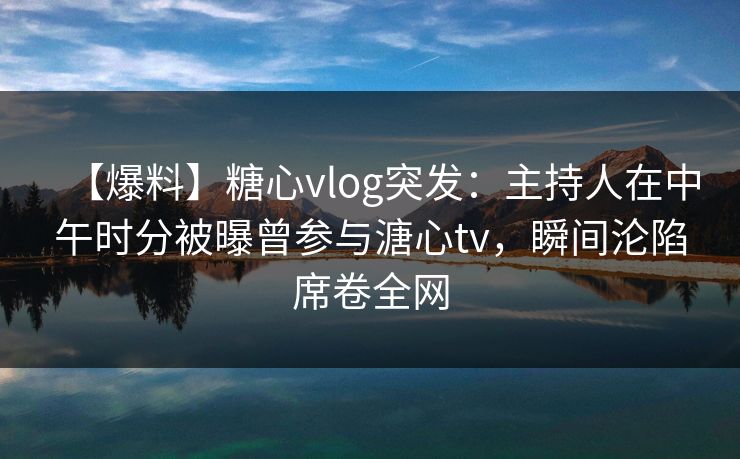 【爆料】糖心vlog突发：主持人在中午时分被曝曾参与溏心tv，瞬间沦陷席卷全网