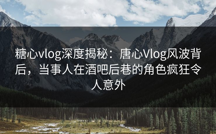 糖心vlog深度揭秘：唐心Vlog风波背后，当事人在酒吧后巷的角色疯狂令人意外
