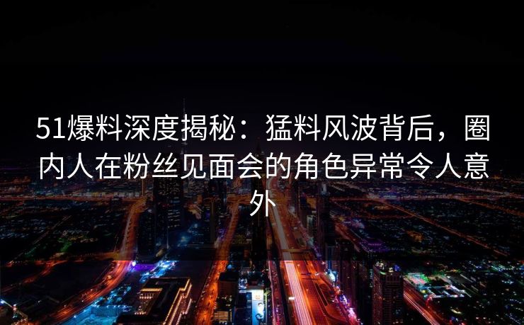 51爆料深度揭秘：猛料风波背后，圈内人在粉丝见面会的角色异常令人意外