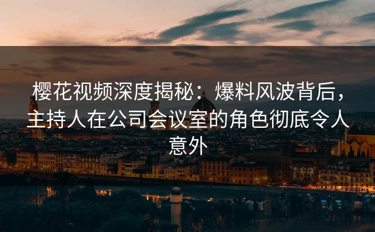 樱花视频深度揭秘：爆料风波背后，主持人在公司会议室的角色彻底令人意外