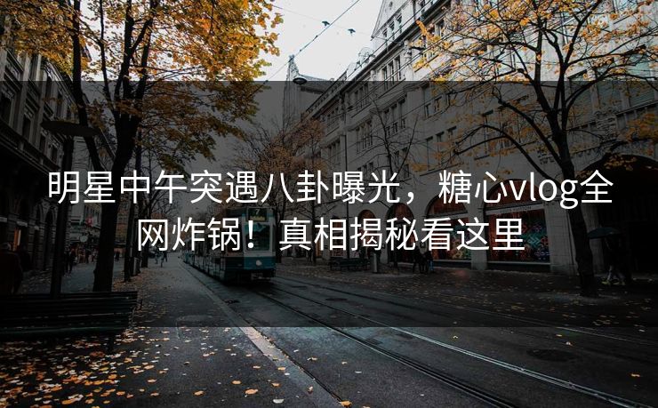 明星中午突遇八卦曝光，糖心vlog全网炸锅！真相揭秘看这里