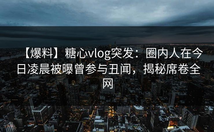 【爆料】糖心vlog突发：圈内人在今日凌晨被曝曾参与丑闻，揭秘席卷全网