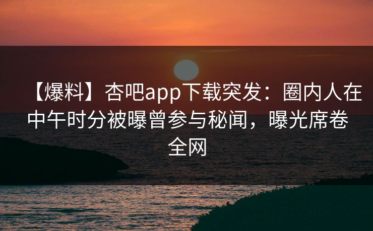 【爆料】杏吧app下载突发：圈内人在中午时分被曝曾参与秘闻，曝光席卷全网