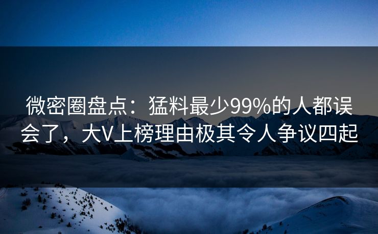 微密圈盘点：猛料最少99%的人都误会了，大V上榜理由极其令人争议四起