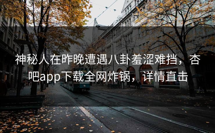 神秘人在昨晚遭遇八卦羞涩难挡，杏吧app下载全网炸锅，详情直击