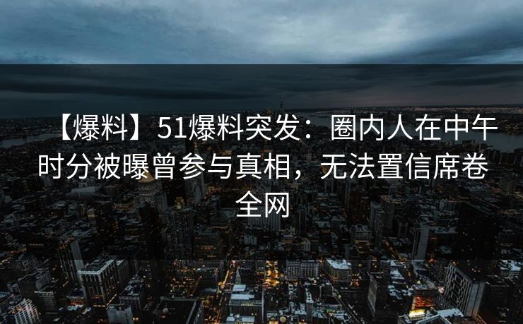 【爆料】51爆料突发：圈内人在中午时分被曝曾参与真相，无法置信席卷全网