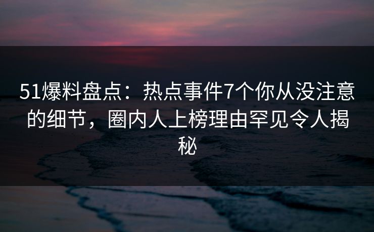 51爆料盘点：热点事件7个你从没注意的细节，圈内人上榜理由罕见令人揭秘
