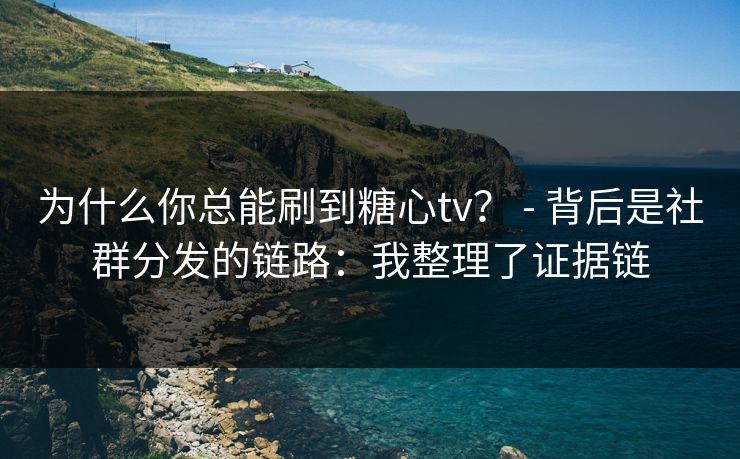 为什么你总能刷到糖心tv？ - 背后是社群分发的链路：我整理了证据链