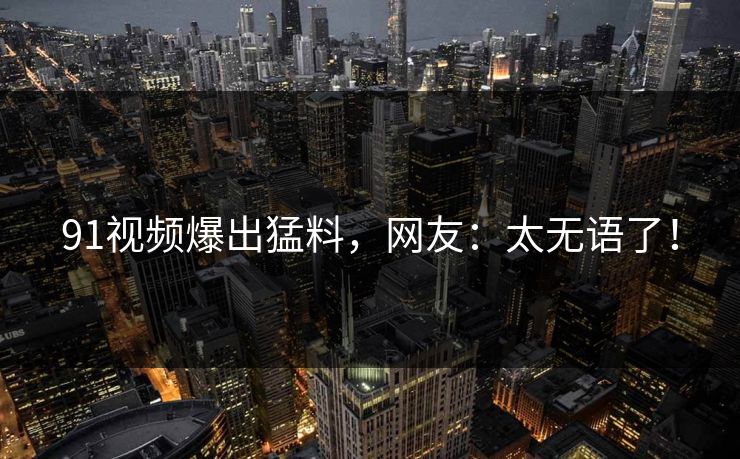 91视频爆出猛料，网友：太无语了！
