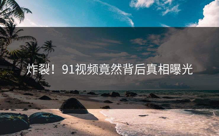 炸裂！91视频竟然背后真相曝光