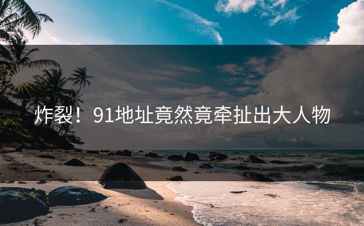 炸裂！91地址竟然竟牵扯出大人物