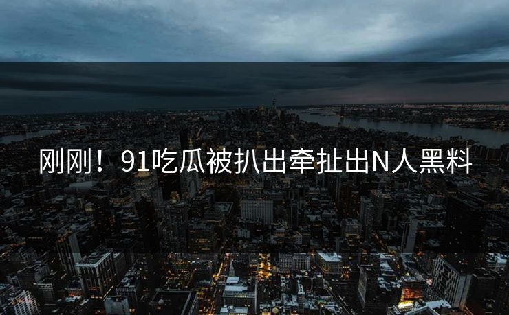 刚刚！91吃瓜被扒出牵扯出N人黑料