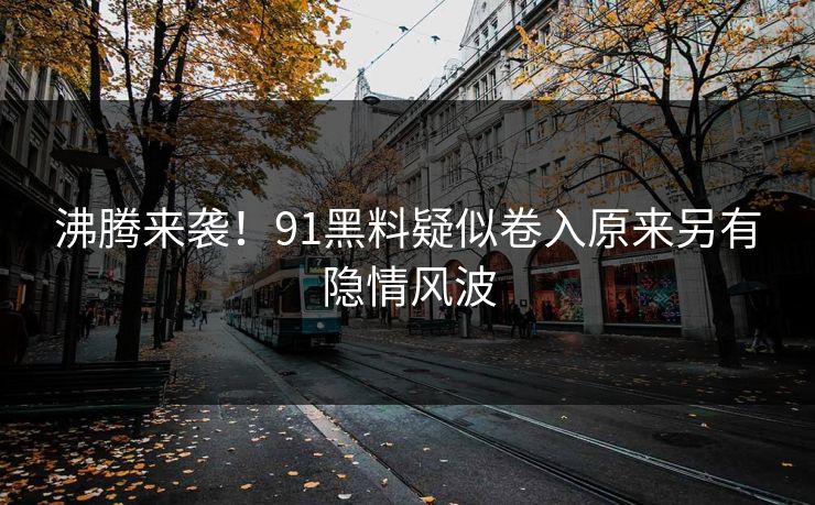 沸腾来袭！91黑料疑似卷入原来另有隐情风波